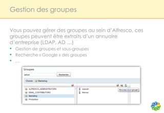 Gestion des groupes


Vous pouvez gérer des groupes au sein d’Alfresco, ces
groupes peuvent être extraits d’un annuaire
d’entreprise (LDAP, AD …)
• Gestion de groupes et sous-groupes
• Recherche « Google » des groupes
• …
 
