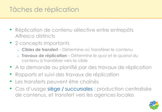 Tâches de réplication


•   Réplication de contenu sélective entre entrepôts
    Alfresco distincts
•   2 concepts importants
    o   Cibles de transfert – Détermine où transférer le contenu
    o   Travaux de réplication – Détermine le quoi et le quand du
        contenu à transférer vers la cible
•   A la demande ou planifié par des travaux de réplication
•   Rapports et suivi des travaux de réplication
•   Les transferts peuvent être chaînés
•   Cas d’usage siège / succursales : production centralisée
    de contenus, et transfert vers les agences locales
 