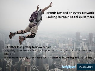 #SolisChat	
  
But	
  rather	
  than	
  geng	
  to	
  know	
  people…	
  
Why	
  they	
  were	
  there,	
  what	
  was	
  important	
  to	
  them,	
  where	
  value	
  could	
  be	
  
added	
  
Many	
  brands	
  simply	
  used	
  these	
  social	
  networks	
  for	
  selling	
  and	
  marke5ng.	
  
Brands	
  jumped	
  on	
  every	
  network	
  	
  
looking	
  to	
  reach	
  social	
  customers.	
  
 