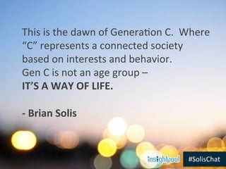 #SolisChat	
  
This	
  is	
  the	
  dawn	
  of	
  GeneraLon	
  C.	
  	
  Where	
  
“C”	
  represents	
  a	
  connected	
  society	
  
based	
  on	
  interests	
  and	
  behavior.	
  
Gen	
  C	
  is	
  not	
  an	
  age	
  group	
  –	
  
IT’S	
  A	
  WAY	
  OF	
  LIFE.	
  
	
  
-­‐	
  Brian	
  Solis	
  
	
  
 
