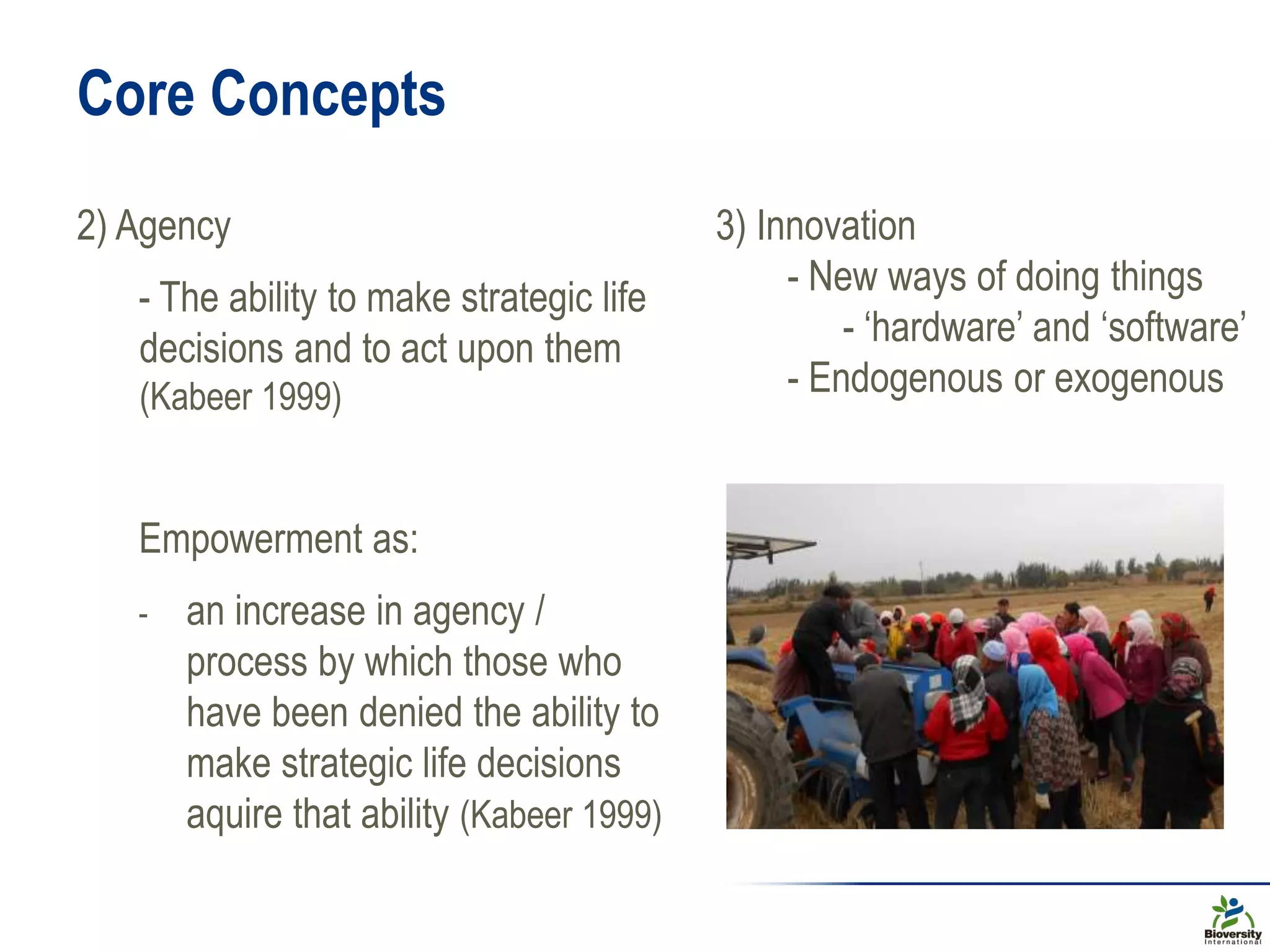Core Concepts
2) Agency
- The ability to make strategic life
decisions and to act upon them
(Kabeer 1999)
Empowerment as:
- an increase in agency /
process by which those who
have been denied the ability to
make strategic life decisions
aquire that ability (Kabeer 1999)
3) Innovation
- New ways of doing things
- ‘hardware’ and ‘software’
- Endogenous or exogenous
 