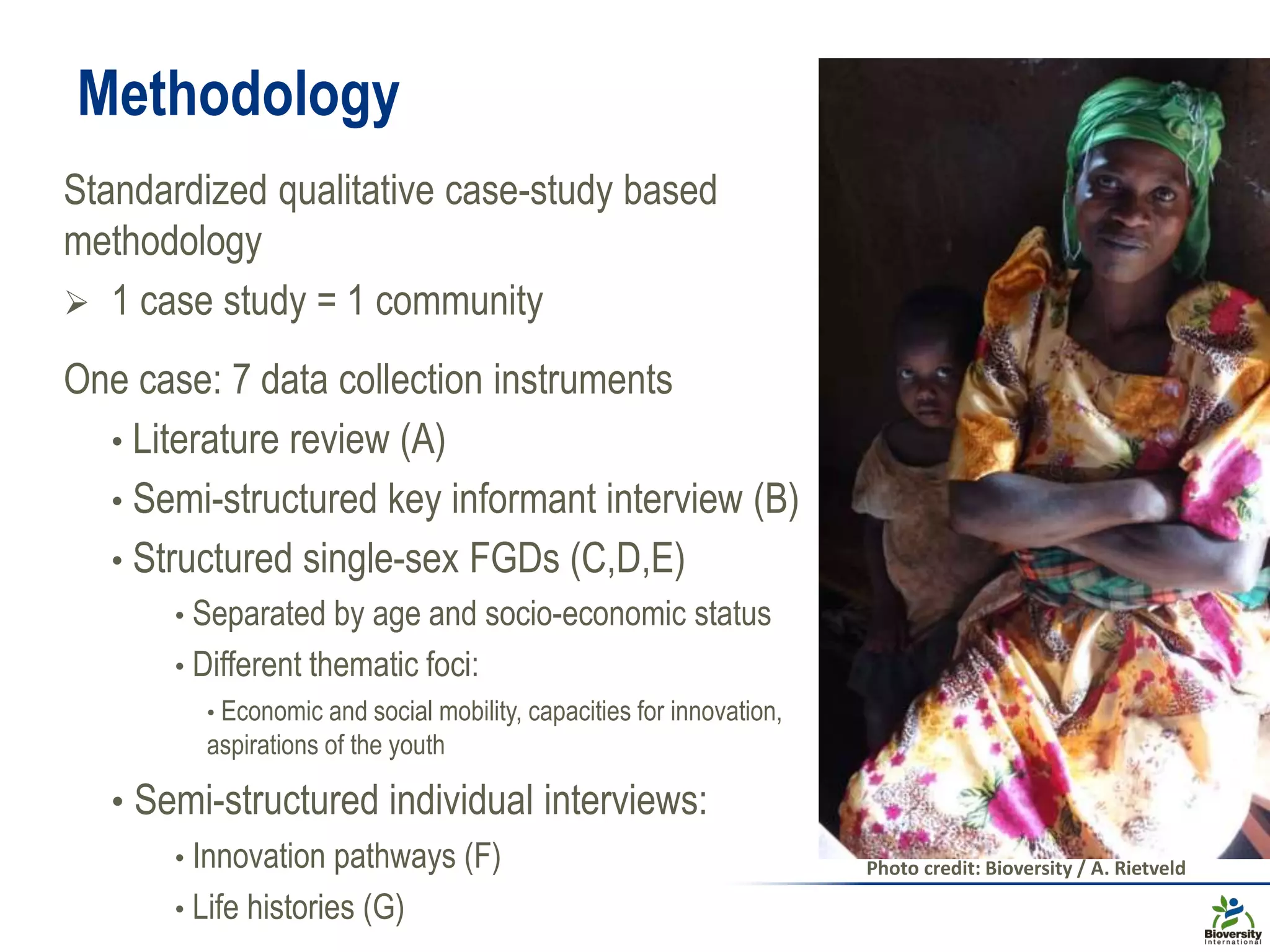 Methodology
Standardized qualitative case-study based
methodology
 1 case study = 1 community
One case: 7 data collection instruments
• Literature review (A)
• Semi-structured key informant interview (B)
• Structured single-sex FGDs (C,D,E)
• Separated by age and socio-economic status
• Different thematic foci:
• Economic and social mobility, capacities for innovation,
aspirations of the youth
• Semi-structured individual interviews:
• Innovation pathways (F)
• Life histories (G)
Photo credit: Bioversity / A. Rietveld
 