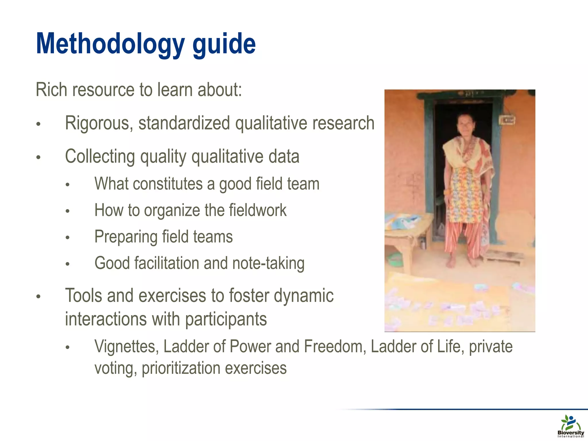 Methodology guide
Rich resource to learn about:
• Rigorous, standardized qualitative research
• Collecting quality qualitative data
• What constitutes a good field team
• How to organize the fieldwork
• Preparing field teams
• Good facilitation and note-taking
• Tools and exercises to foster dynamic
interactions with participants
• Vignettes, Ladder of Power and Freedom, Ladder of Life, private
voting, prioritization exercises
 