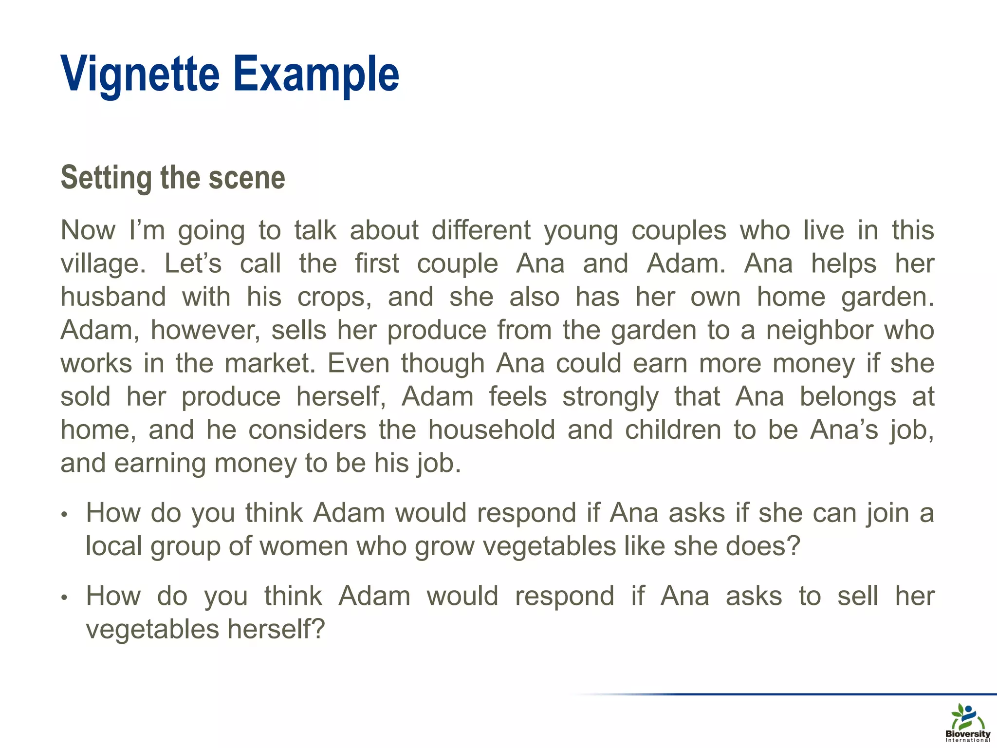 Vignette Example
Setting the scene
Now I’m going to talk about different young couples who live in this
village. Let’s call the first couple Ana and Adam. Ana helps her
husband with his crops, and she also has her own home garden.
Adam, however, sells her produce from the garden to a neighbor who
works in the market. Even though Ana could earn more money if she
sold her produce herself, Adam feels strongly that Ana belongs at
home, and he considers the household and children to be Ana’s job,
and earning money to be his job.
• How do you think Adam would respond if Ana asks if she can join a
local group of women who grow vegetables like she does?
• How do you think Adam would respond if Ana asks to sell her
vegetables herself?
 