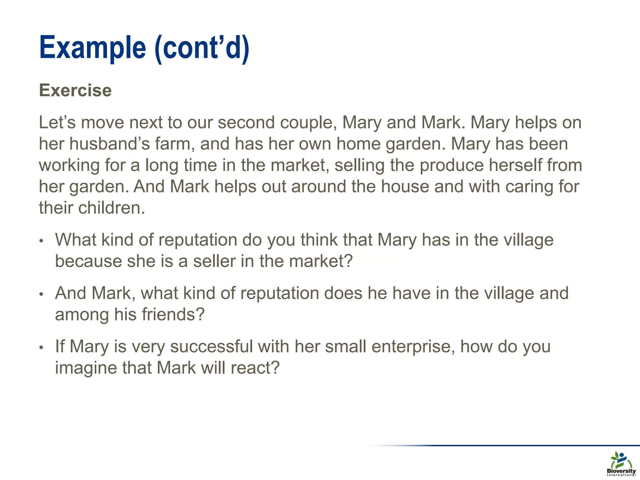 Example (cont’d)
Exercise
Let’s move next to our second couple, Mary and Mark. Mary helps on
her husband’s farm, and has her own home garden. Mary has been
working for a long time in the market, selling the produce herself from
her garden. And Mark helps out around the house and with caring for
their children.
• What kind of reputation do you think that Mary has in the village
because she is a seller in the market?
• And Mark, what kind of reputation does he have in the village and
among his friends?
• If Mary is very successful with her small enterprise, how do you
imagine that Mark will react?
 
