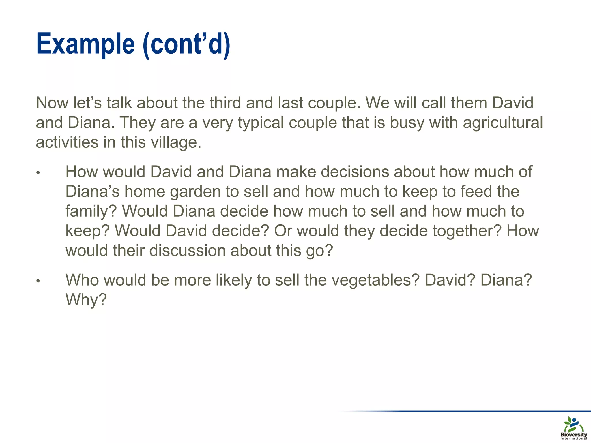 Example (cont’d)
Now let’s talk about the third and last couple. We will call them David
and Diana. They are a very typical couple that is busy with agricultural
activities in this village.
• How would David and Diana make decisions about how much of
Diana’s home garden to sell and how much to keep to feed the
family? Would Diana decide how much to sell and how much to
keep? Would David decide? Or would they decide together? How
would their discussion about this go?
• Who would be more likely to sell the vegetables? David? Diana?
Why?
 