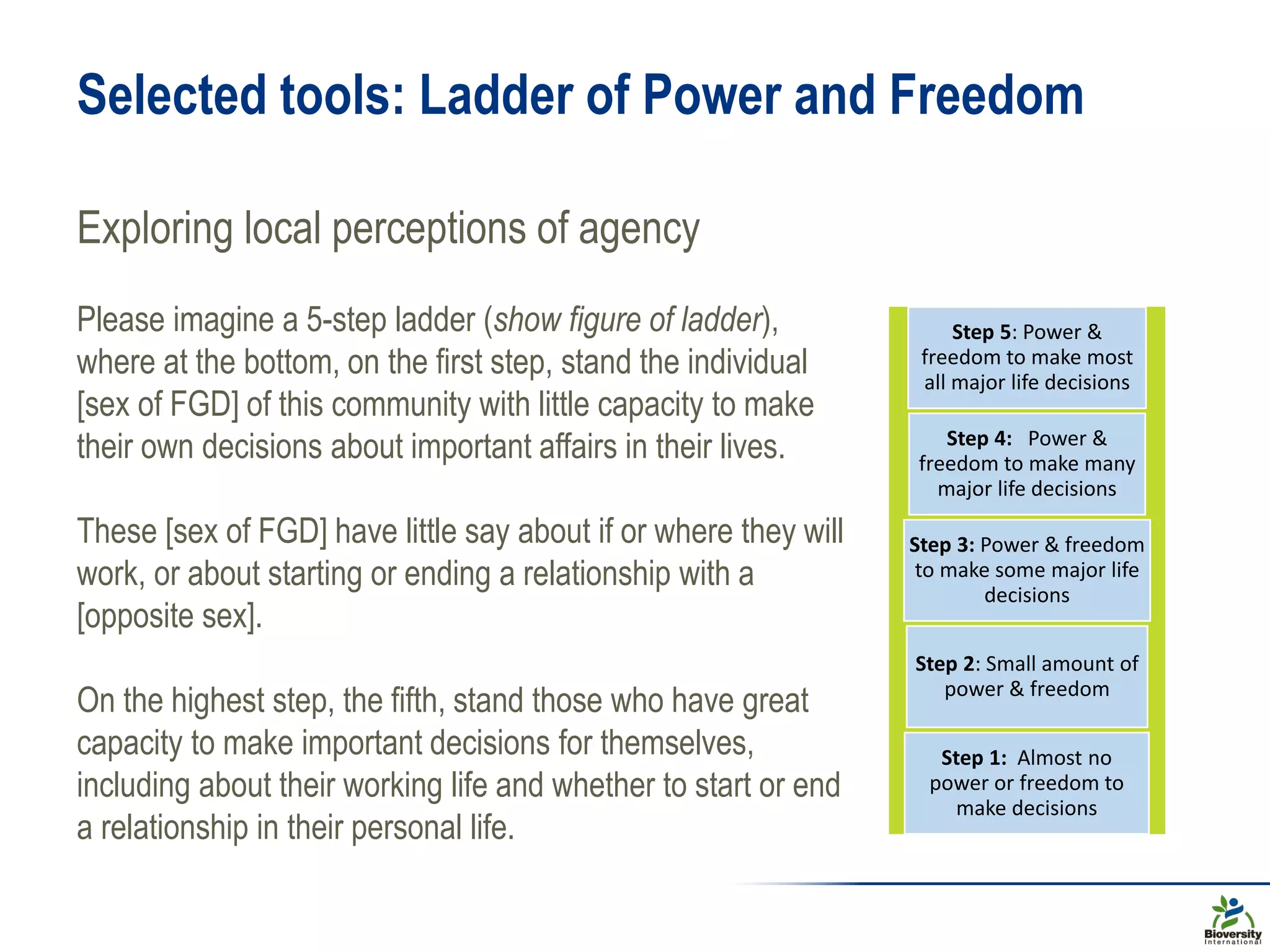 Selected tools: Ladder of Power and Freedom
Exploring local perceptions of agency
Step 5: Power &
freedom to make most
all major life decisions
Step 4: Power &
freedom to make many
major life decisions
Step 3: Power & freedom
to make some major life
decisions
Step 2: Small amount of
power & freedom
Step 1: Almost no
power or freedom to
make decisions
Please imagine a 5-step ladder (show figure of ladder),
where at the bottom, on the first step, stand the individual
[sex of FGD] of this community with little capacity to make
their own decisions about important affairs in their lives.
These [sex of FGD] have little say about if or where they will
work, or about starting or ending a relationship with a
[opposite sex].
On the highest step, the fifth, stand those who have great
capacity to make important decisions for themselves,
including about their working life and whether to start or end
a relationship in their personal life.
 
