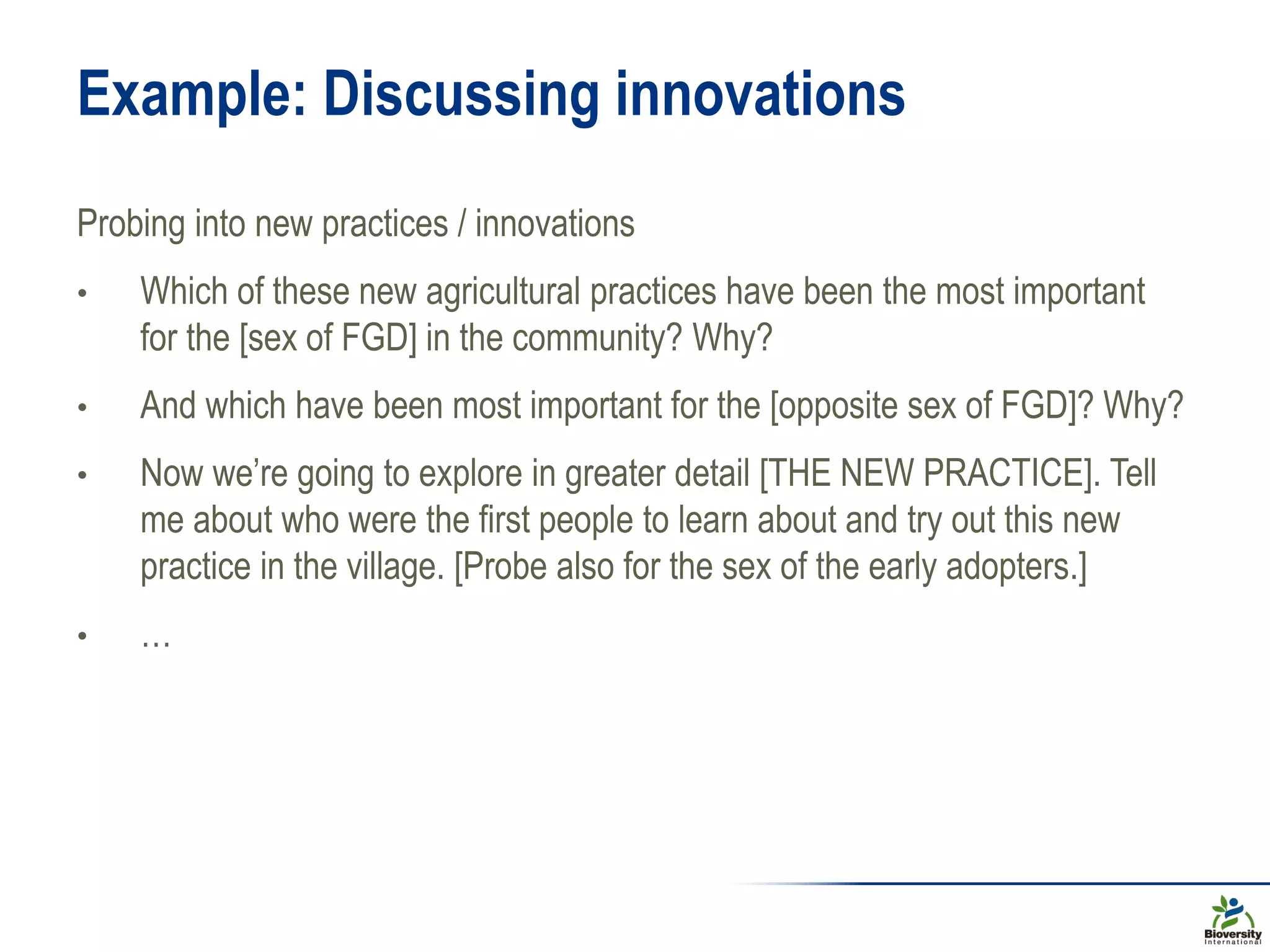 Example: Discussing innovations
Probing into new practices / innovations
• Which of these new agricultural practices have been the most important
for the [sex of FGD] in the community? Why?
• And which have been most important for the [opposite sex of FGD]? Why?
• Now we’re going to explore in greater detail [THE NEW PRACTICE]. Tell
me about who were the first people to learn about and try out this new
practice in the village. [Probe also for the sex of the early adopters.]
• …
 