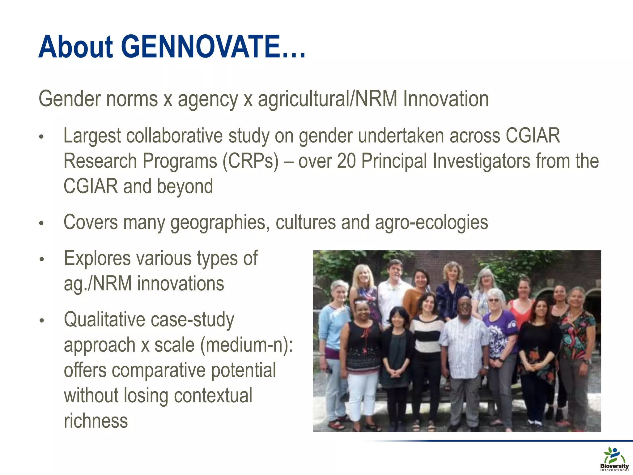 About GENNOVATE…
Gender norms x agency x agricultural/NRM Innovation
• Largest collaborative study on gender undertaken across CGIAR
Research Programs (CRPs) – over 20 Principal Investigators from the
CGIAR and beyond
• Covers many geographies, cultures and agro-ecologies
• Explores various types of
ag./NRM innovations
• Qualitative case-study
approach x scale (medium-n):
offers comparative potential
without losing contextual
richness
 
