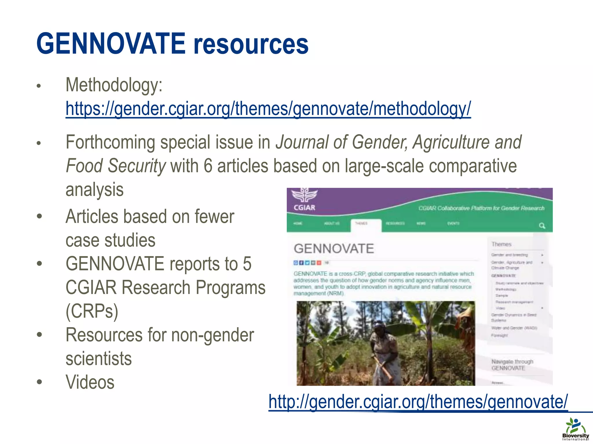 GENNOVATE resources
• Methodology:
https://gender.cgiar.org/themes/gennovate/methodology/
• Forthcoming special issue in Journal of Gender, Agriculture and
Food Security with 6 articles based on large-scale comparative
analysis
• Articles based on fewer
case studies
• GENNOVATE reports to 5
CGIAR Research Programs
(CRPs)
• Resources for non-gender
scientists
• Videos
http://gender.cgiar.org/themes/gennovate/
 