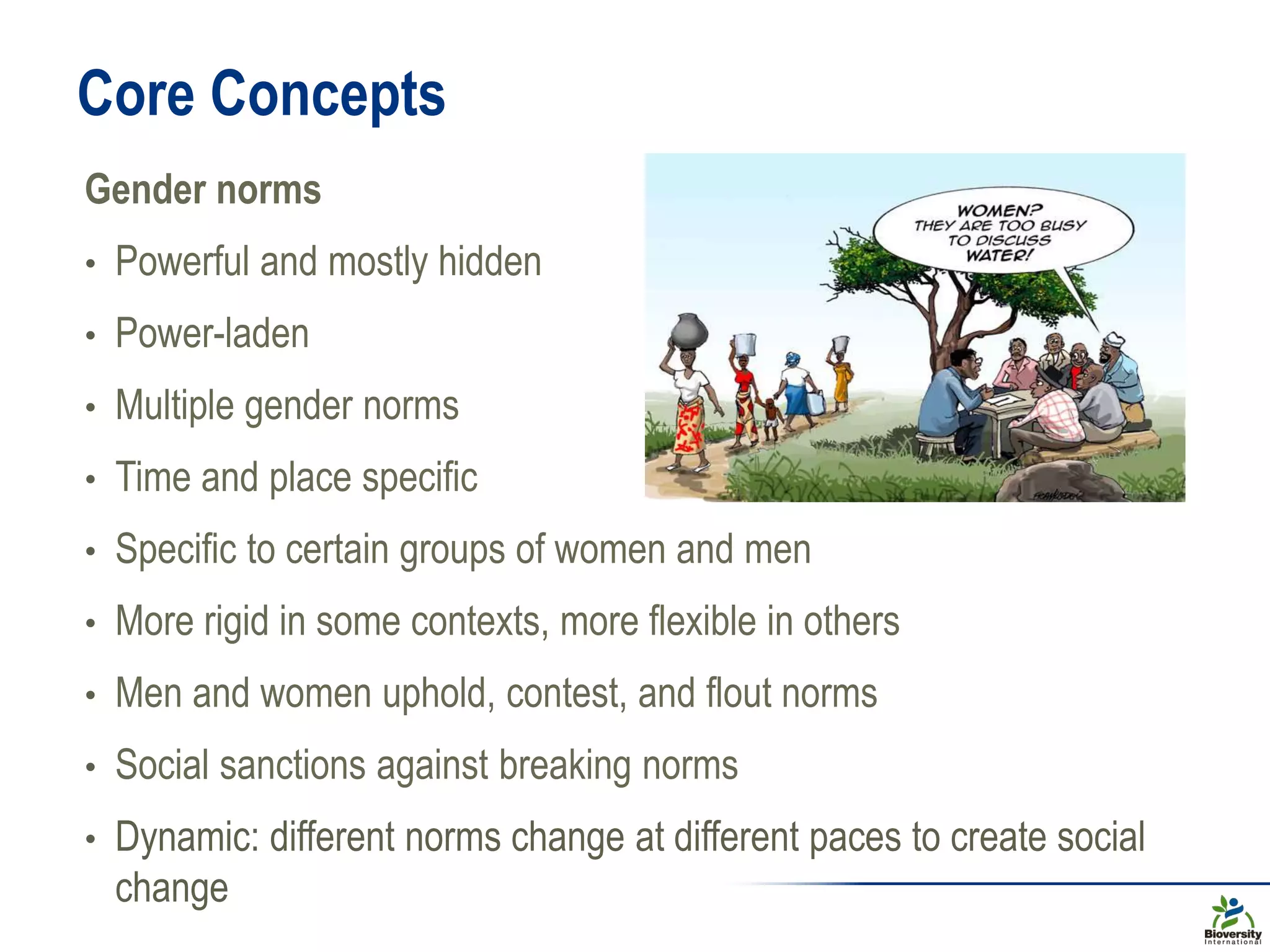 Core Concepts
Gender norms
• Powerful and mostly hidden
• Power-laden
• Multiple gender norms
• Time and place specific
• Specific to certain groups of women and men
• More rigid in some contexts, more flexible in others
• Men and women uphold, contest, and flout norms
• Social sanctions against breaking norms
• Dynamic: different norms change at different paces to create social
change
 