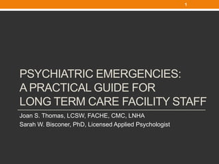 1




PSYCHIATRIC EMERGENCIES:
A PRACTICAL GUIDE FOR
LONG TERM CARE FACILITY STAFF
Joan S. Thomas, LCSW, FACHE, CMC, LNHA
Sarah W. Bisconer, PhD, Licensed Applied Psychologist
 