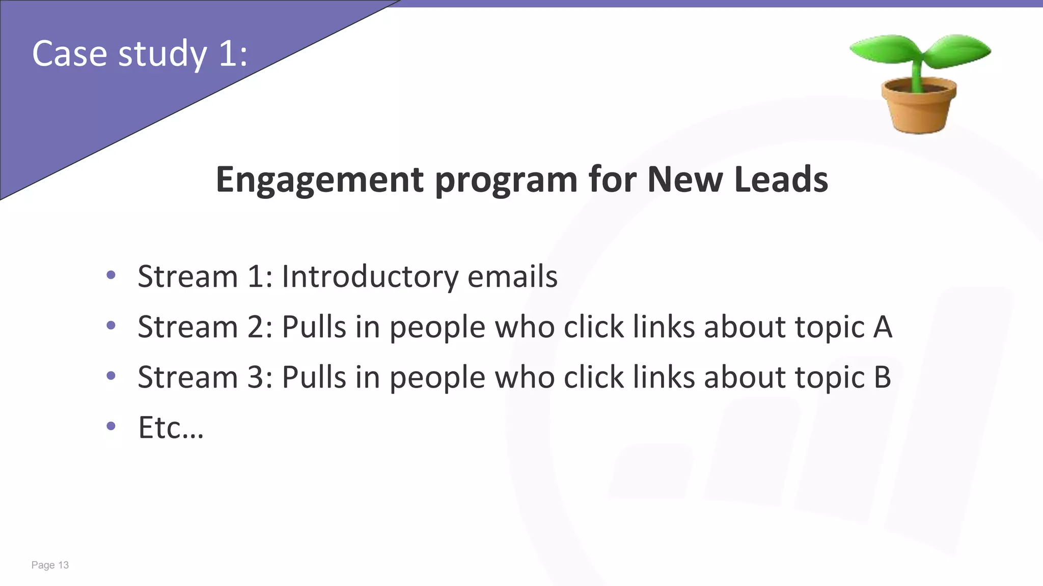 Page 13
Case study 1:
Engagement program for New Leads
• Stream 1: Introductory emails
• Stream 2: Pulls in people who click links about topic A
• Stream 3: Pulls in people who click links about topic B
• Etc…
 