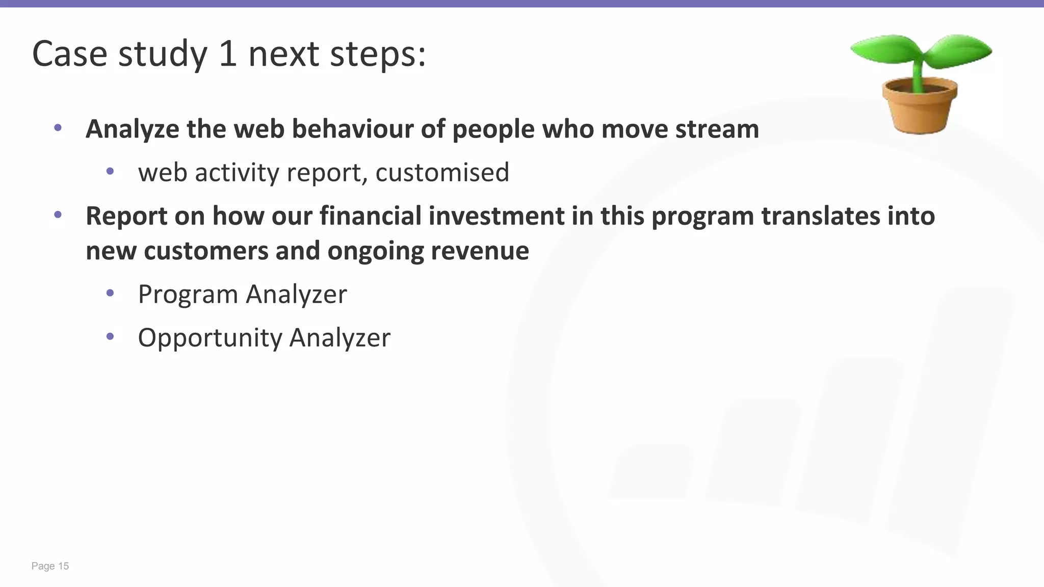 Page 15
Case study 1 next steps:
• Analyze the web behaviour of people who move stream
• web activity report, customised
• Report on how our financial investment in this program translates into
new customers and ongoing revenue
• Program Analyzer
• Opportunity Analyzer
 