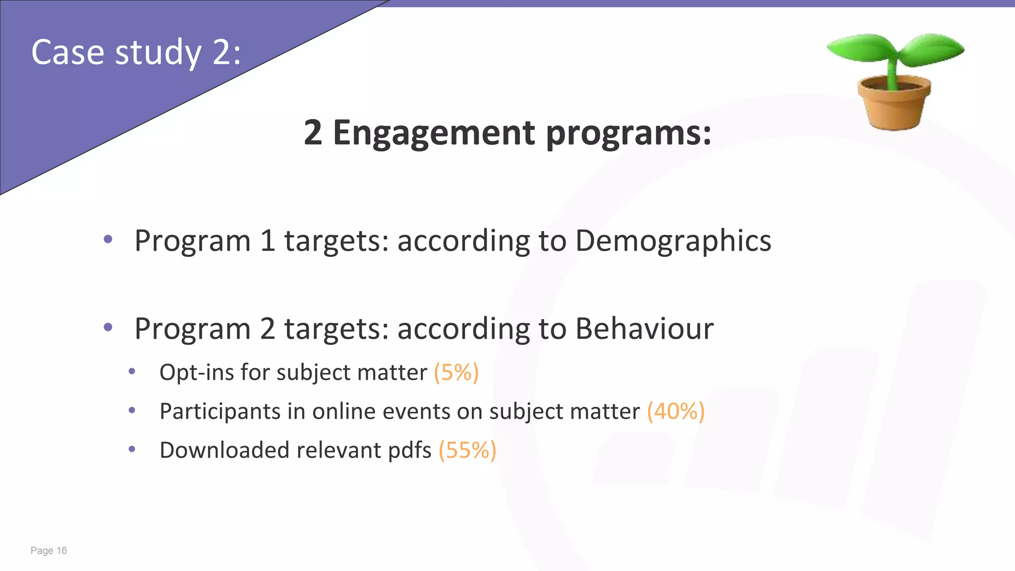 Page 16
Case study 2:
2 Engagement programs:
• Program 1 targets: according to Demographics
• Program 2 targets: according to Behaviour
• Opt-ins for subject matter (5%)
• Participants in online events on subject matter (40%)
• Downloaded relevant pdfs (55%)
 