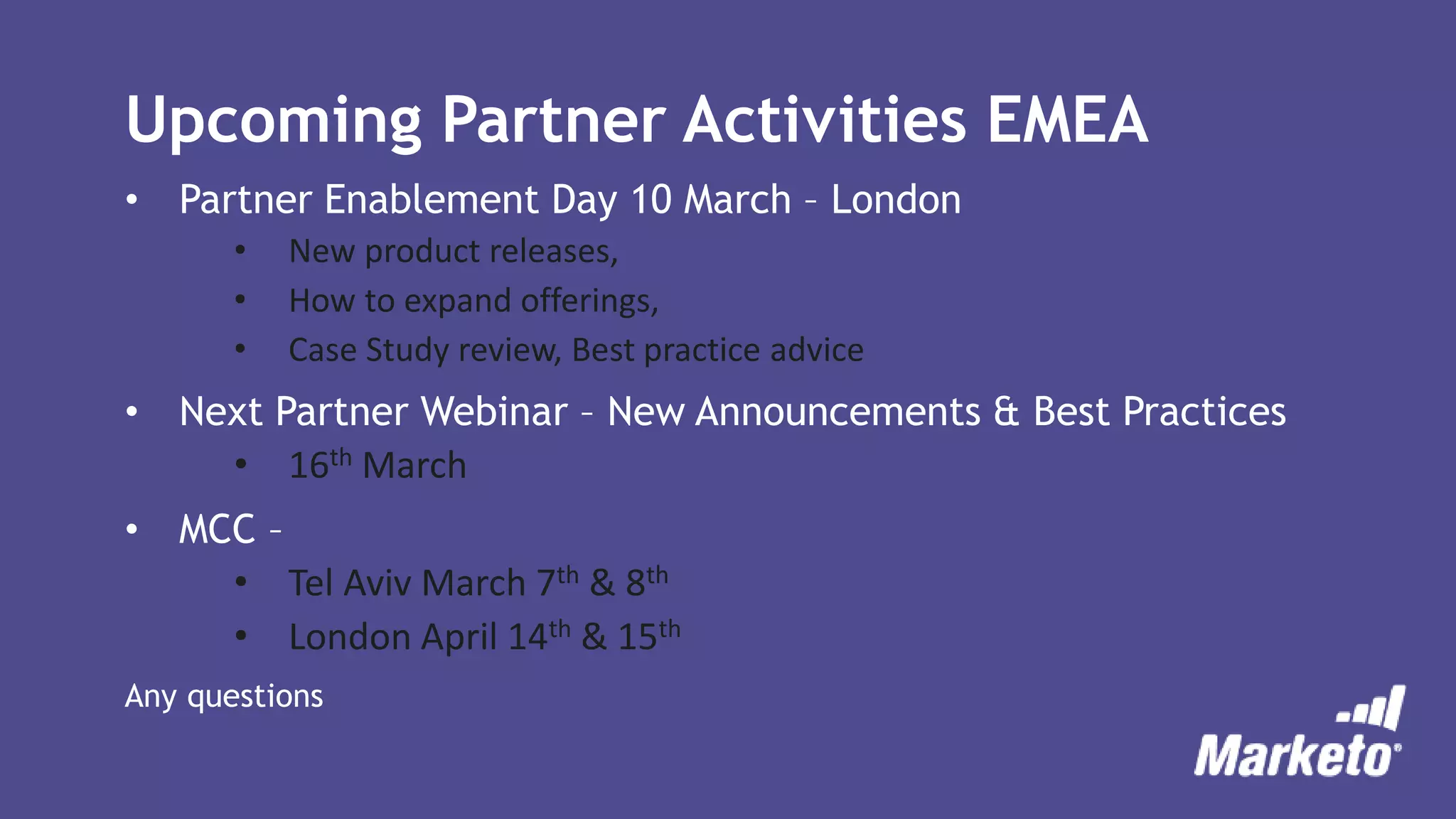 Upcoming Partner Activities EMEA
• Partner Enablement Day 10 March – London
• New product releases,
• How to expand offerings,
• Case Study review, Best practice advice
• Next Partner Webinar – New Announcements & Best Practices
• 16th March
• MCC –
• Tel Aviv March 7th & 8th
• London April 14th & 15th
Any questions
 