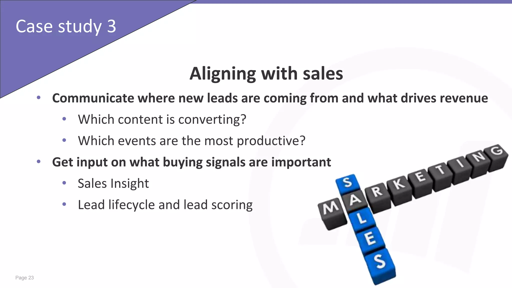 Page 23
Case study 3
Aligning with sales
• Communicate where new leads are coming from and what drives revenue
• Which content is converting?
• Which events are the most productive?
• Get input on what buying signals are important
• Sales Insight
• Lead lifecycle and lead scoring
 