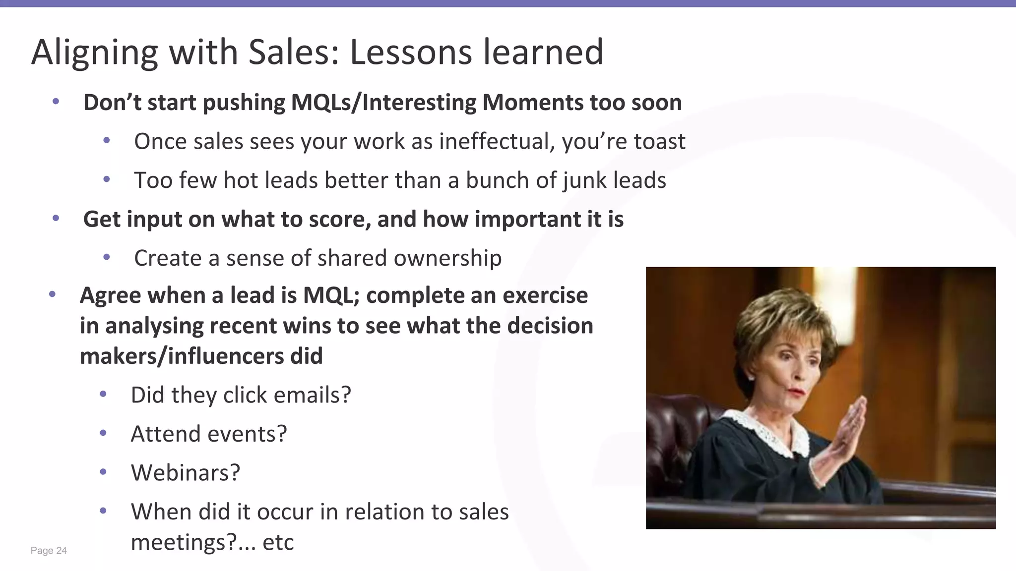 Page 24
Aligning with Sales: Lessons learned
• Don’t start pushing MQLs/Interesting Moments too soon
• Once sales sees your work as ineffectual, you’re toast
• Too few hot leads better than a bunch of junk leads
• Get input on what to score, and how important it is
• Create a sense of shared ownership
• Agree when a lead is MQL; complete an exercise
in analysing recent wins to see what the decision
makers/influencers did
• Did they click emails?
• Attend events?
• Webinars?
• When did it occur in relation to sales
meetings?... etc
 