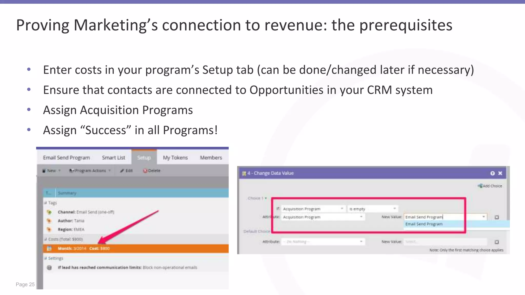 Page 25
Proving Marketing’s connection to revenue: the prerequisites
• Enter costs in your program’s Setup tab (can be done/changed later if necessary)
• Ensure that contacts are connected to Opportunities in your CRM system
• Assign Acquisition Programs
• Assign “Success” in all Programs!
 