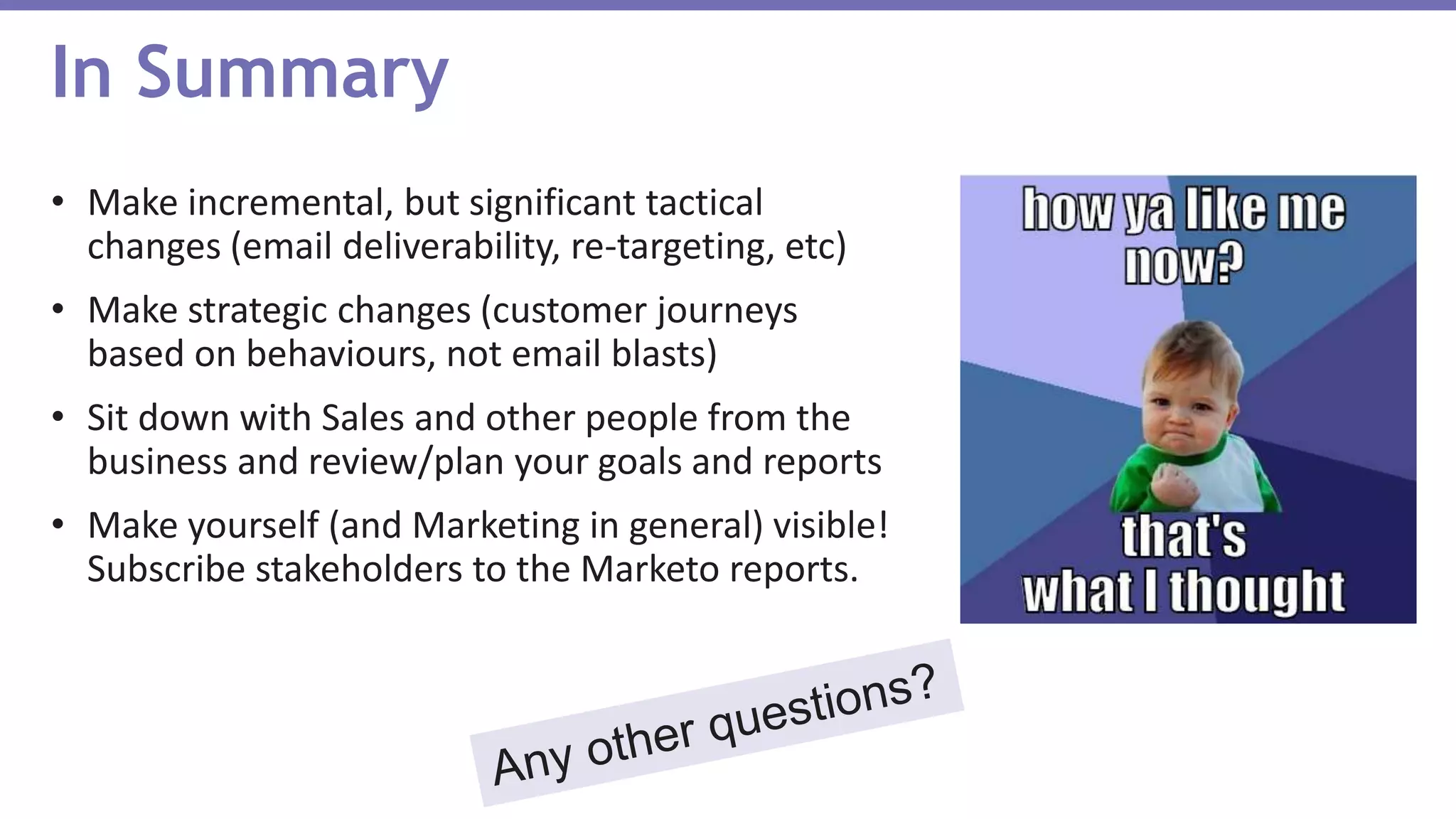 • Make incremental, but significant tactical
changes (email deliverability, re-targeting, etc)
• Make strategic changes (customer journeys
based on behaviours, not email blasts)
• Sit down with Sales and other people from the
business and review/plan your goals and reports
• Make yourself (and Marketing in general) visible!
Subscribe stakeholders to the Marketo reports.
In Summary
 