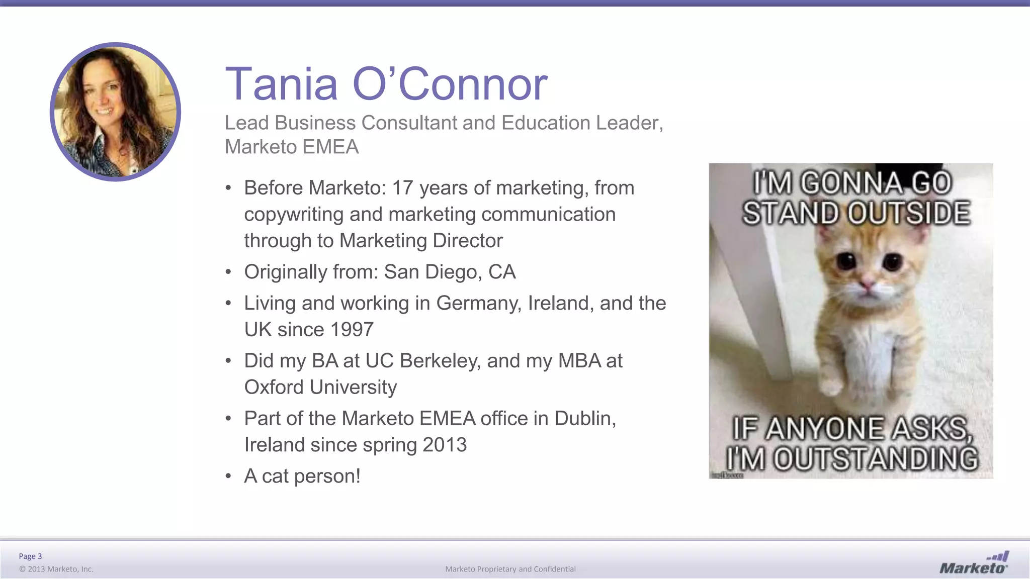 Page 3
© 2013 Marketo, Inc. Marketo Proprietary and Confidential
Tania O’Connor
Lead Business Consultant and Education Leader,
Marketo EMEA
• Before Marketo: 17 years of marketing, from
copywriting and marketing communication
through to Marketing Director
• Originally from: San Diego, CA
• Living and working in Germany, Ireland, and the
UK since 1997
• Did my BA at UC Berkeley, and my MBA at
Oxford University
• Part of the Marketo EMEA office in Dublin,
Ireland since spring 2013
• A cat person!
 