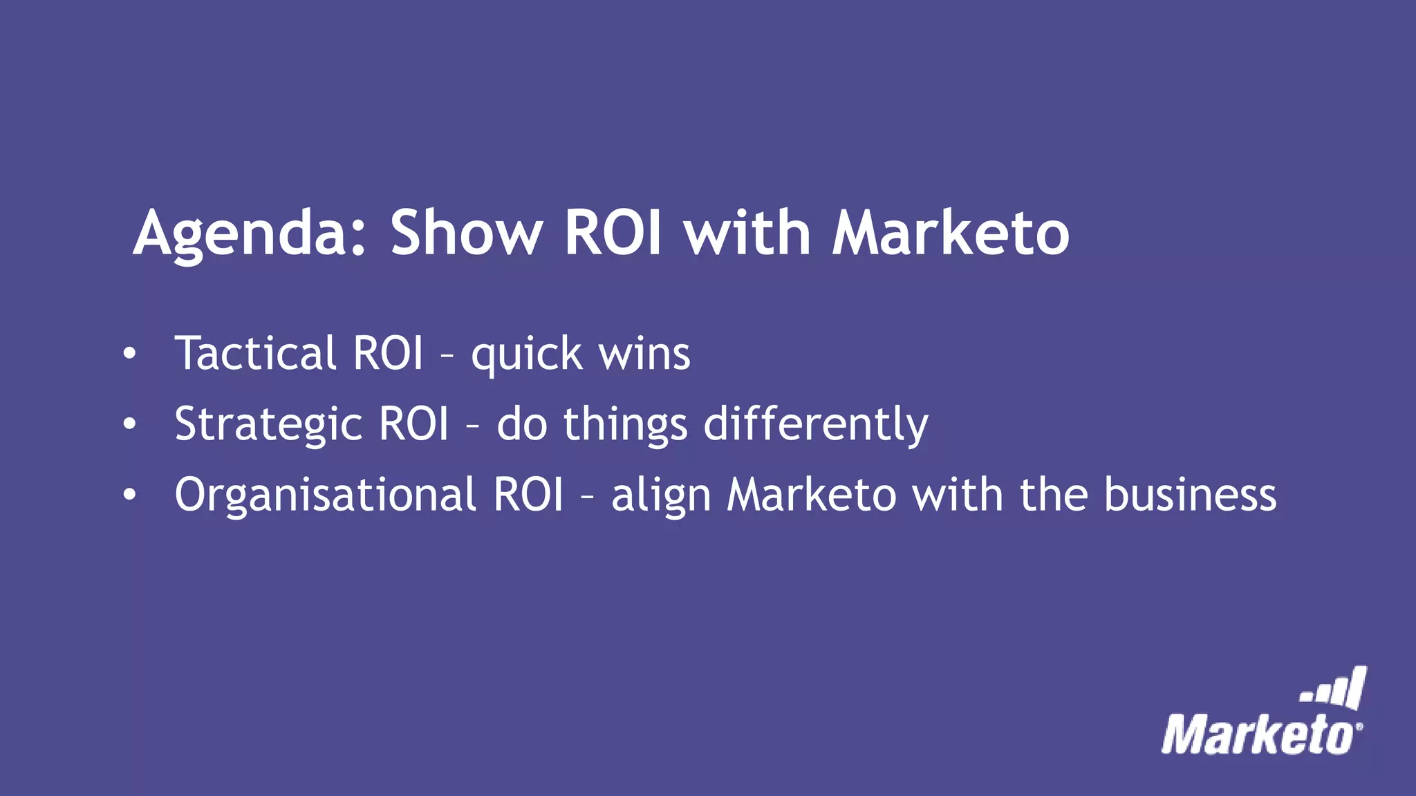 Agenda: Show ROI with Marketo
• Tactical ROI – quick wins
• Strategic ROI – do things differently
• Organisational ROI – align Marketo with the business
 
