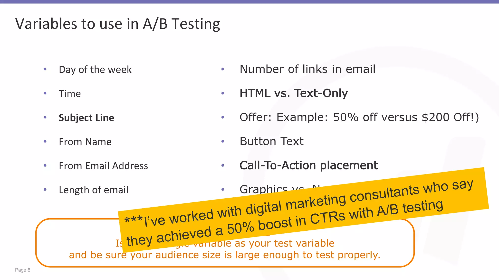 Page 8
Variables to use in A/B Testing
• Day of the week
• Time
• Subject Line
• From Name
• From Email Address
• Length of email
Best Practice
Isolate a single variable as your test variable
and be sure your audience size is large enough to test properly.
• Number of links in email
• HTML vs. Text-Only
• Offer: Example: 50% off versus $200 Off!)
• Button Text
• Call-To-Action placement
• Graphics vs. No Graphics
 