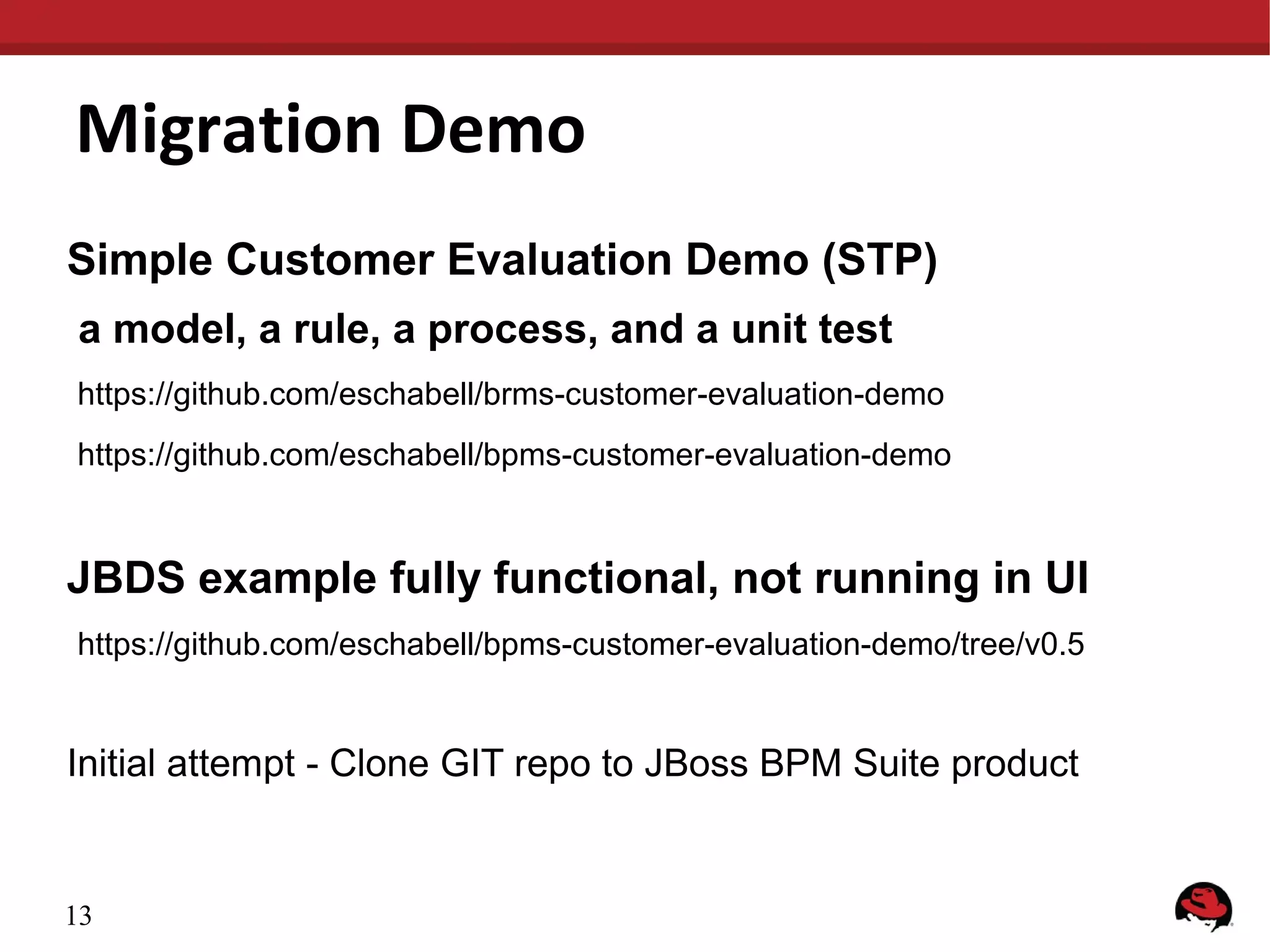 Migration Demo
Simple Customer Evaluation Demo (STP)
a model, a rule, a process, and a unit test
https://github.com/eschabell/brms-customer-evaluation-demo
https://github.com/eschabell/bpms-customer-evaluation-demo
JBDS example fully functional, not running in UI
https://github.com/eschabell/bpms-customer-evaluation-demo/tree/v0.5
Initial attempt - Clone GIT repo to JBoss BPM Suite product
13
