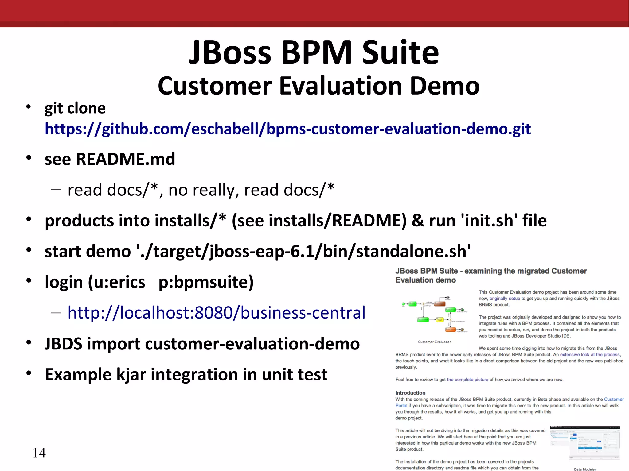 JBoss BPM Suite
Customer Evaluation Demo
• git clone
https://github.com/eschabell/bpms-customer-evaluation-demo.git
• see README.md
– read docs/*, no really, read docs/*
• products into installs/* (see installs/README) & run 'init.sh' file
• start demo './target/jboss-eap-6.1/bin/standalone.sh'
• login (u:erics p:bpmsuite)
– http://localhost:8080/business-central
• JBDS import customer-evaluation-demo
• Example kjar integration in unit test
14