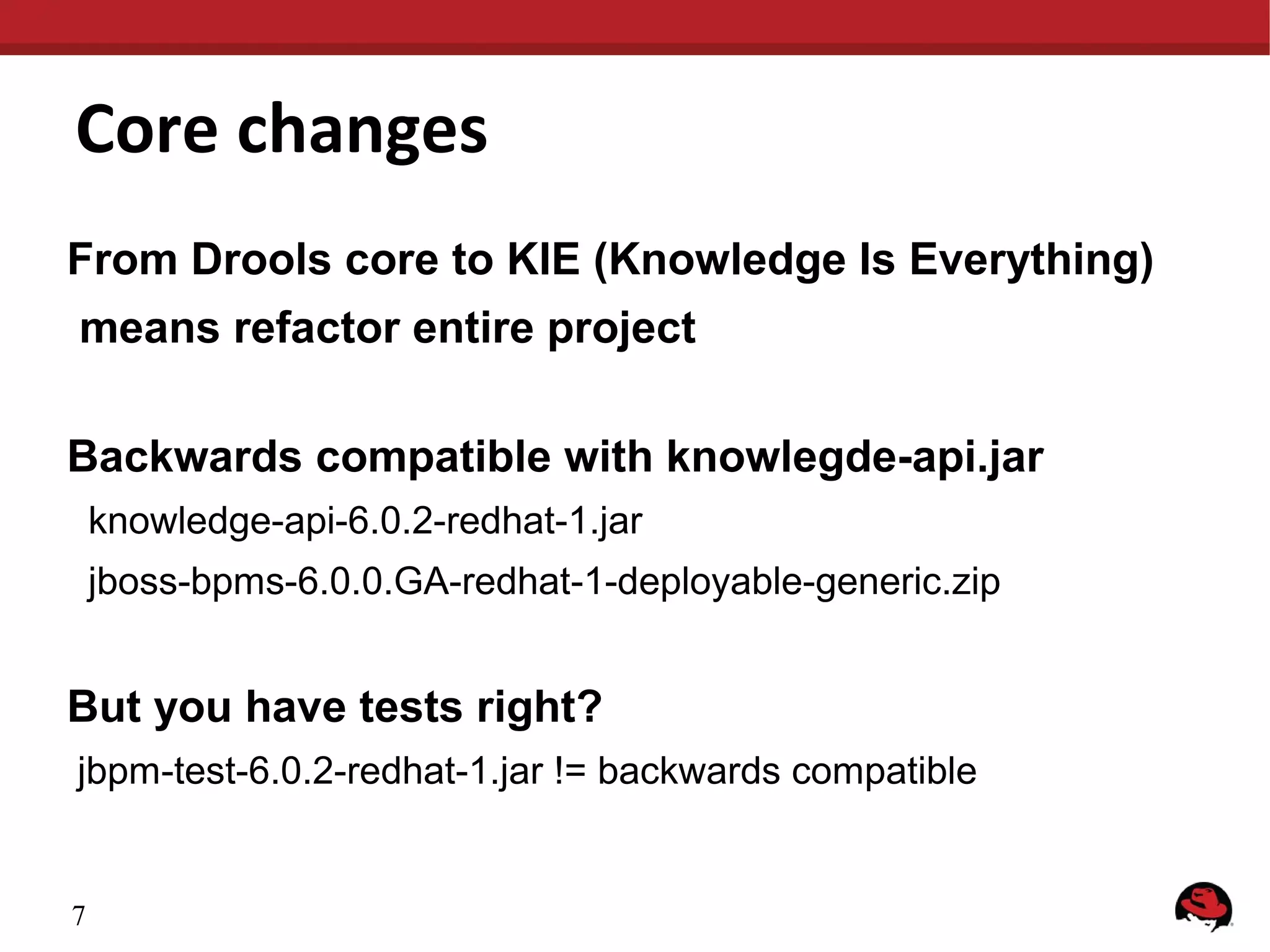 Core changes
From Drools core to KIE (Knowledge Is Everything)
means refactor entire project
Backwards compatible with knowlegde-api.jar
knowledge-api-6.0.2-redhat-1.jar
jboss-bpms-6.0.0.GA-redhat-1-deployable-generic.zip
But you have tests right?
jbpm-test-6.0.2-redhat-1.jar != backwards compatible
7