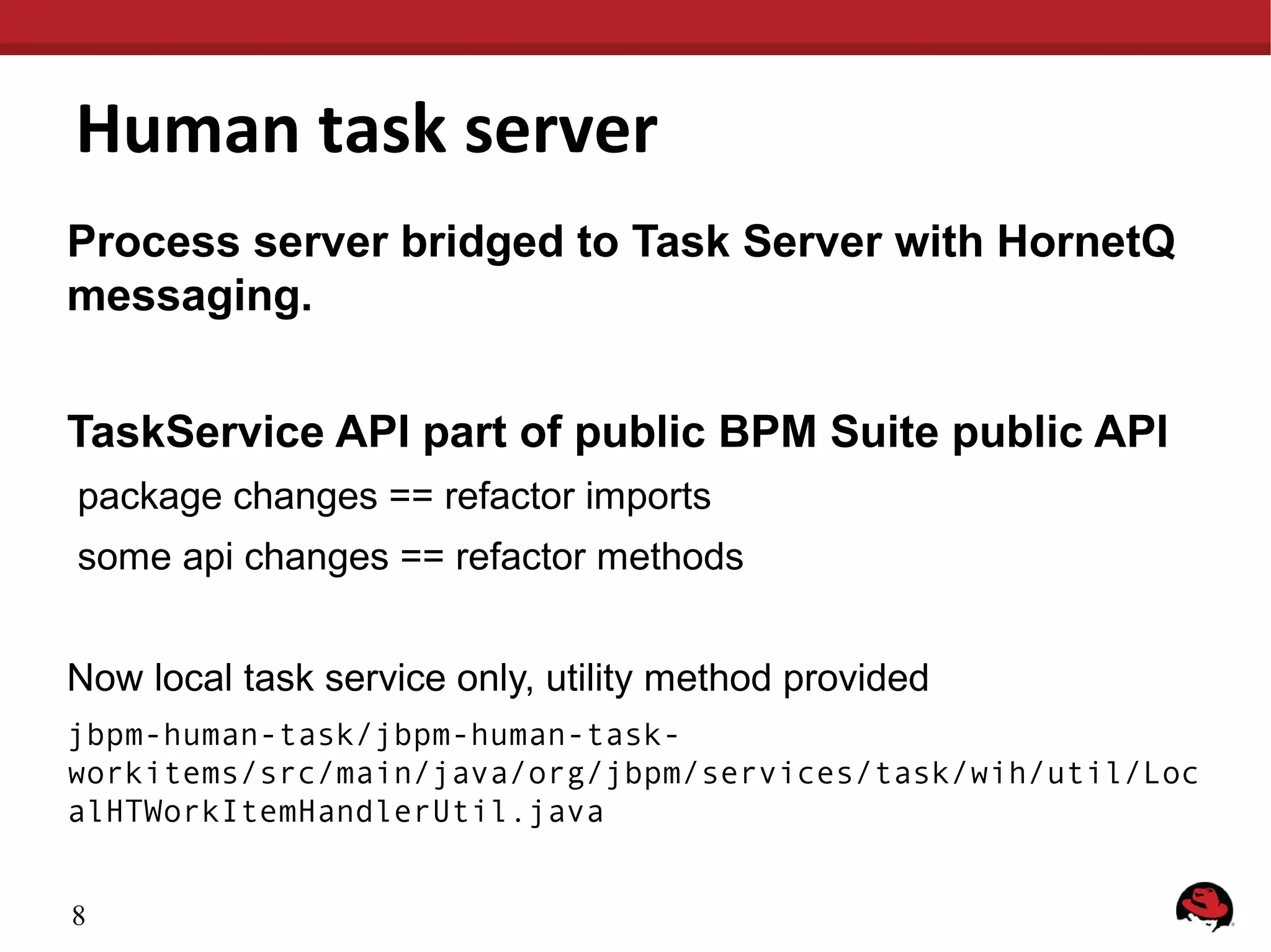 Human task server
Process server bridged to Task Server with HornetQ
messaging.
TaskService API part of public BPM Suite public API
package changes == refactor imports
some api changes == refactor methods
Now local task service only, utility method provided
jbpm-human-task/jbpm-human-taskworkitems/src/main/java/org/jbpm/services/task/wih/util/Loc
alHTWorkItemHandlerUtil.java
8