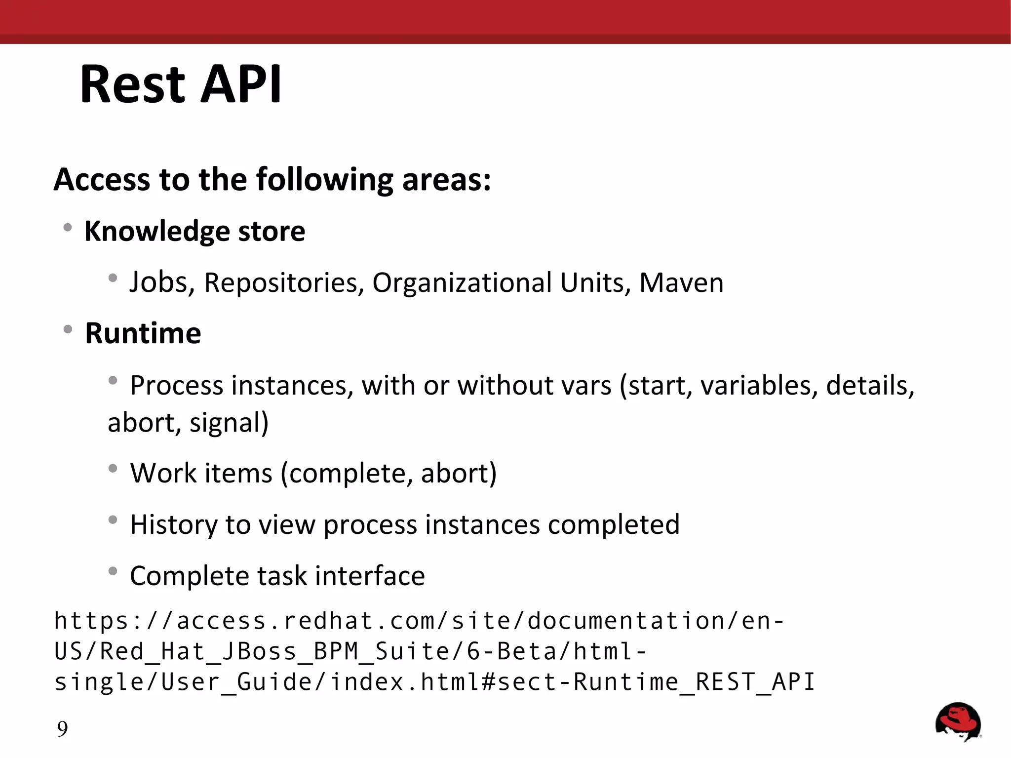 Rest API
Access to the following areas:
Knowledge store
Jobs, Repositories, Organizational Units, Maven
Runtime
Process instances, with or without vars (start, variables, details,
abort, signal)
Work items (complete, abort)
History to view process instances completed
Complete task interface
https://access.redhat.com/site/documentation/enUS/Red_Hat_JBoss_BPM_Suite/6-Beta/htmlsingle/User_Guide/index.html#sect-Runtime_REST_API
9
