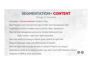 Campaign + Conversational Content is Key
Don’t forget to arm and train the reps on their own messaging as well
Customize as much as makes sense ( vertical, titles, situational )
Map the lead management process to Content Delivery & Cost
Right content, right time, right investment
Give reps ability & training to deliver great content at right time
Measure what gets used, and effectiveness of content
Don’t let reps make excuses for lack of content if they’re not using it
Automate as much as humanly possible ( you don’t want 100 freestyle writers )
Integrate in CRM as much as possible
segmentation+ content
Things to Consider
 