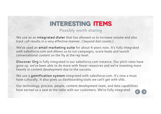 We use an an integrated dialer that has allowed us to increase volume and also
track call results in a very effective manner. ( beyond dial counts )
We’ve used an email marketing suite for about 4 years now. It’s fully integrated
with salesforce.com and allows us to run campaigns, score leads and launch
conversational content on the fly at the rep level.
Discover Org is fully integrated in our salesforce.com instance. Our pitch rates have
gone up, we’ve been able to do more with fewer resources and we’re investing more
heavily in content development due to the success.
We use a gamification system integrated with salesforce.com. It’s now a must
have culturally. It also gives us dashboarding tools we can’t get with sfdc.
Our technology, process, people, content development team, and data capabilities
have earned us a seat at the table with our customers. We’re fully integrated.
Interesting items
Possibly worth sharing
 