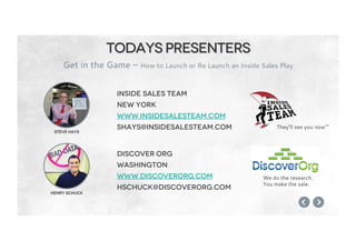 Steve Hays
Henry Schuck
Todays presenters
Get in the Game – How to Launch or Re Launch an Inside Sales Play
Inside sales team
New york
www.insidesalesteam.com
shays@insidesalesteam.com
Discover org
Washington
www.discoverorg.com
hschuck@discoverorg.com
They’ll see you now™
We do the research.
You make the sale.
 