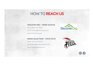 Discover org – henry schuck
Phone 360-783-6812
Email hschuck@discoverorg.com
www.discoverorg.com
Inside sales team – steve hays
Phone 716-222-0423
Email shays@insidesalesteam.com
www.insidesalesteam.com
how to reach us
 