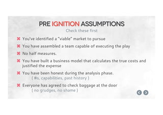 z  You’ve identified a “viable” market to pursue
z  You have assembled a team capable of executing the play
z  No half measures.
z  You have built a business model that calculates the true costs and
justified the expense
z  You have been honest during the analysis phase.
( #s, capabilities, past history )
z  Everyone has agreed to check baggage at the door
( no grudges, no shame )
Pre ignition assumptions
Check these first
 