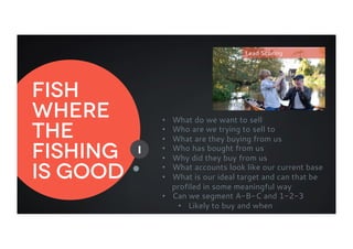 Fish
where
the
fishing
is good
Lead Scoring
I
•  What do we want to sell
•  Who are we trying to sell to
•  What are they buying from us
•  Who has bought from us
•  Why did they buy from us
•  What accounts look like our current base
•  What is our ideal target and can that be
profiled in some meaningful way
•  Can we segment A-B-C and 1-2-3
•  Likely to buy and when
 