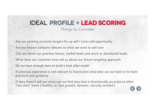 Are our existing accounts targets for up sell / cross sell opportunity
Are our known contacts relevant to what we want to sell now
Can we revisit our previous losses, stalled deals and stuck or abandoned leads
What does our customer base tell us about our future targeting approach
Do we have enough data to build a look alike model
If previous experience is not relevant to future plan what else can we look to for best
practices and guidance
If data doesn’t tell our story can we find data that is directionally accurate to other
“non data” items ( healthy co, fast growth, dynamic, security minded )
Ideal profile + Lead Scoring
Things to Consider
 