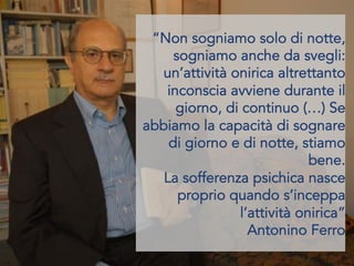 “Non sogniamo solo di notte,
sogniamo anche da svegli:
un’attività onirica altrettanto
inconscia avviene durante il
giorno, di continuo (…) Se
abbiamo la capacità di sognare
di giorno e di notte, stiamo
bene.
La sofferenza psichica nasce
proprio quando s’inceppa
l’attività onirica”
Antonino Ferro
 
