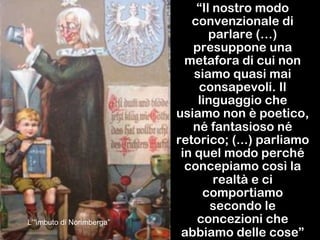 “Il nostro modo
convenzionale di
parlare (…)
presuppone una
metafora di cui non
siamo quasi mai
consapevoli. Il
linguaggio che
usiamo non è poetico,
né fantasioso né
retorico; (...) parliamo
in quel modo perché
concepiamo così la
realtà e ci
comportiamo
secondo le
concezioni che
abbiamo delle cose”
L’“imbuto di Norimberga”
 