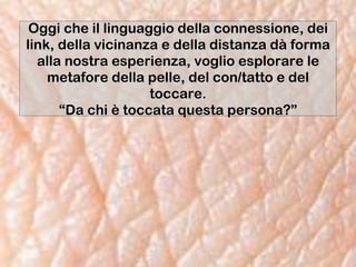 Oggi che il linguaggio della connessione, dei
link, della vicinanza e della distanza dà forma
alla nostra esperienza, voglio esplorare le
metafore della pelle, del con/tatto e del
toccare.
“Da chi è toccata questa persona?”
 