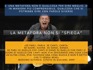 2 : U N A M E T A F O R A N O N È Q U A L C O S A P E R D I R E M E G L I O , O
I N M A N I E R A P I Ù C O M P R E N S I B I L E , Q U A L C O S A C H E S I
P O T R E B B E D I R E C O N P A R O L E D I V E R S E
«SE PARLI, PARLA. SE CANTI, CANTA.
SE SUONI, SUONA. SE DANZI, DANZA.
SE PARLI DI QUELLO CHE CANTI O DANZI DI QUELLO CHE PARLI O
SUONI DI QUELLO CHE CANTI NON STAI SPIEGANDO UNA COSA CON
UN’ALTRA COSA, STAI FACENDO UNA COSA NUOVA E NON È DETTO
CHE TI VENGA BENE»
MASSIMO SCHINCO, CITATO IN GIULIANI. 2009
L A M E T A F O R A N O N S I “ S P I E G A ”
 