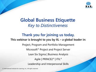 Global Business Etiquette 
Key to Distinctiveness 
Thank you for joining us today. 
This webinar is brought to you by IIL – a global leader in: 
Project, Program and Portfolio Management 
Microsoft® Project and Project Server 
Lean Six Sigma | Business Analysis 
Agile | PRINCE2® | ITIL® 
Leadership and Interpersonal Skills 
© International Institute for Learning, Inc., All rights reserved. Intelligence, Integrity and Innovation 1 
 