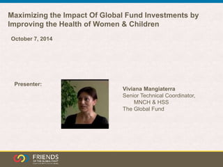 Maximizing the Impact Of Global Fund Investments by 
Improving the Health of Women & Children 
Viviana Mangiaterra 
Senior Technical Coordinator, 
MNCH & HSS 
The Global Fund 
October 7, 2014 
Presenter: 
 