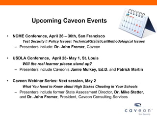 Upcoming Caveon Events
• NCME Conference, April 26 – 30th, San Francisco
Test Security I: Policy Issues: Technical/Statistical/Methodological Issues
– Presenters include: Dr. John Fremer, Caveon
• USDLA Conference, April 28- May 1, St. Louis
Will the real learner please stand up?
– Presenters include Caveon’s Jamie Mulkey, Ed.D. and Patrick Martin
• Caveon Webinar Series: Next session, May 2
What You Need to Know about High Stakes Cheating in Your Schools
– Presenters include former State Assessment Director, Dr. Mike Stetter,
and Dr. John Fremer, President, Caveon Consulting Services
 
