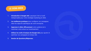 1. Introduction à Google Ads : pourquoi c'est un outil
indispensable pour votre stratégie marketing en 2025.
2. Les meilleures pratiques pour conﬁgurer vos campagnes
selon les objectifs spéciﬁques de votre entreprise.
3. Apprenez à cibler efficacement votre audience et à
maximiser votre retour sur investissement.
4. Utilisez les outils d’analyse de Google Ads pour ajuster et
optimiser vos campagnes en temps réel.
5. Session de Questions/Réponses.
LE SOM-MER
 