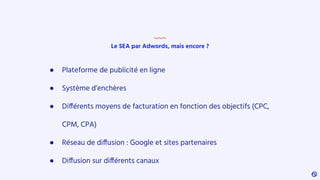 Le SEA par Adwords, mais encore ?
● Plateforme de publicité en ligne
● Système d’enchères
● Différents moyens de facturation en fonction des objectifs (CPC,
CPM, CPA)
● Réseau de diffusion : Google et sites partenaires
● Diffusion sur différents canaux
 