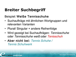 www. eduvision.de/course/adwords
Wortgruppe
Beispiel: “weiße Tennisschuhe”
• Suchanfrage die exakt dieselbe Wortgruppe
enthält (Ausnahme: Plural/ Singular, falsche
Schreibweise, nahe Variabeln)
• Zielgerichteter als breite Suchbegriffe
• z.B. weiße Tennisschuhe kaufen oder
neue weiße Tenisschuhe
• Jedoch nicht: Tennischuhe weiß oder
Tennisschuhe
 