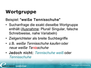 www. eduvision.de/course/adwords
Exakte Suchbegriffe
Beispiel: [weiße Tennisschuhe]
• Suchauftrag mit ausschließlich derselben
Wortgruppe (Ausnahme: Plural/ Singular,
falsche Schreibweise, nahe Variabeln)
• Gezielteste Option
• Nur: weiße Tennisschuhe / weise Tennisschuh
• Aber nicht bei: weiße Tennisschuhe kaufen
oder schöne weiße Tennisschuhe
 